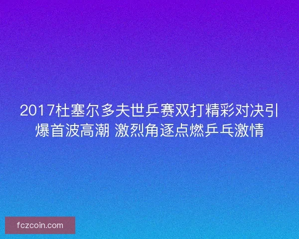 2017杜塞尔多夫世乒赛双打精彩对决引爆首波高潮 激烈角逐点燃乒乓激情