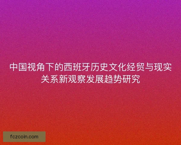 中国视角下的西班牙历史文化经贸与现实关系新观察发展趋势研究