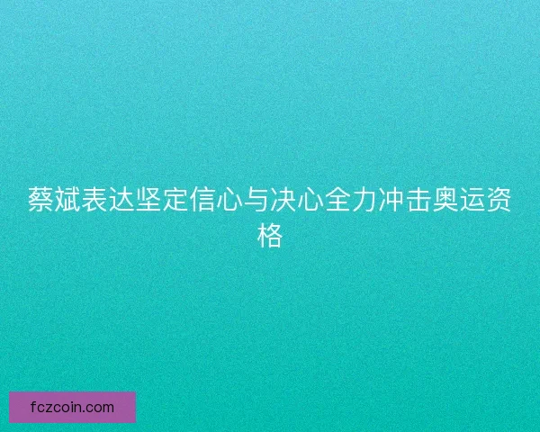 蔡斌表达坚定信心与决心全力冲击奥运资格