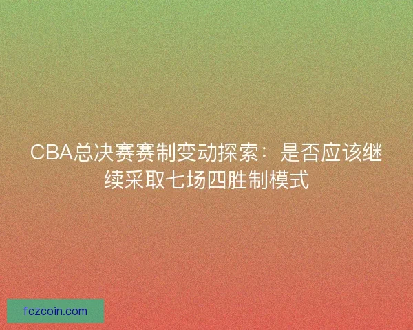 CBA总决赛赛制变动探索：是否应该继续采取七场四胜制模式